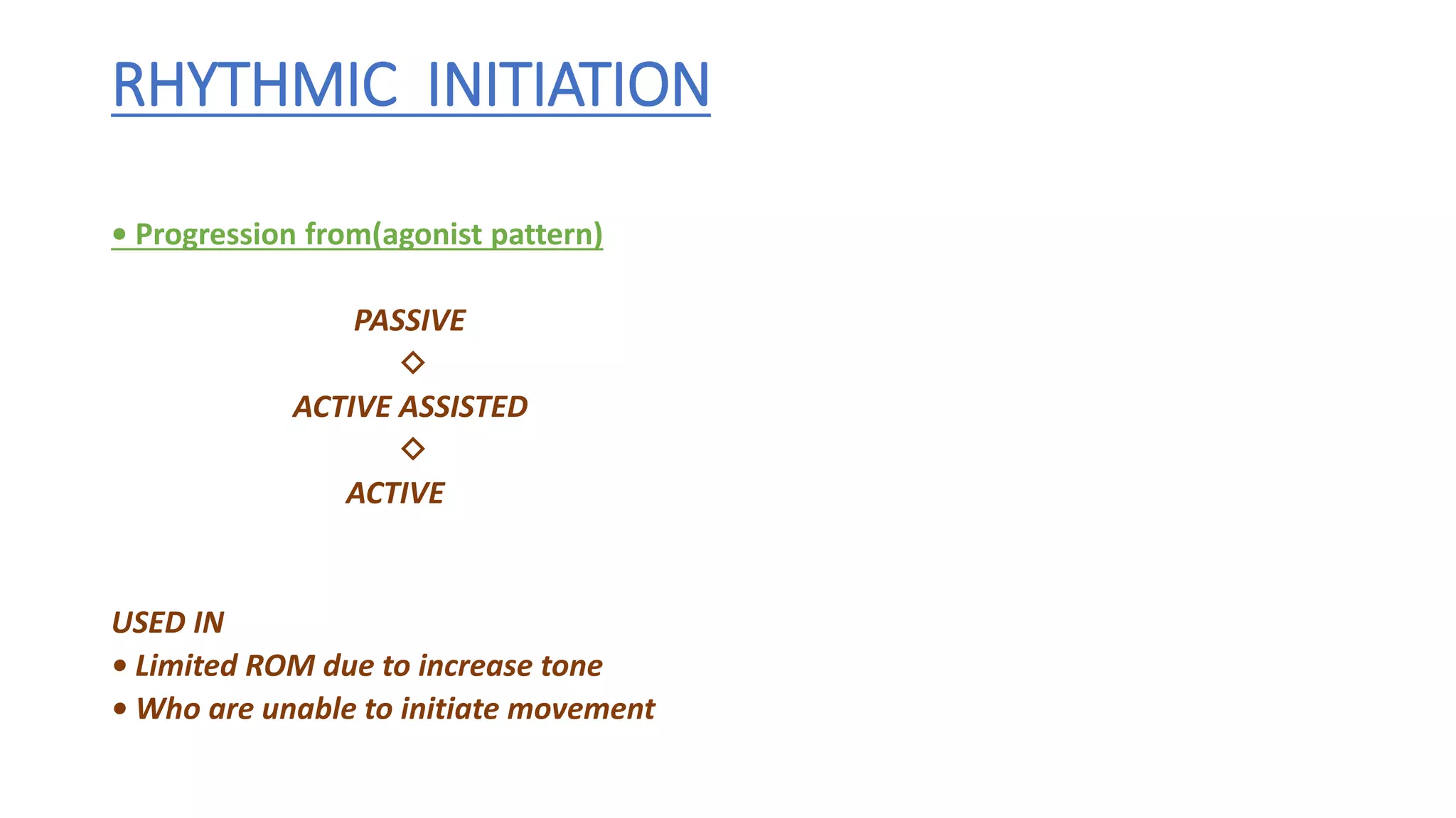 RHYTHMIC INITIATION
• Progression from(agonist pattern)
PASSIVE
◇
ACTIVE ASSISTED
◇
ACTIVE
USED IN
• Limited ROM due to increase tone
• Who are unable to initiate movement
 