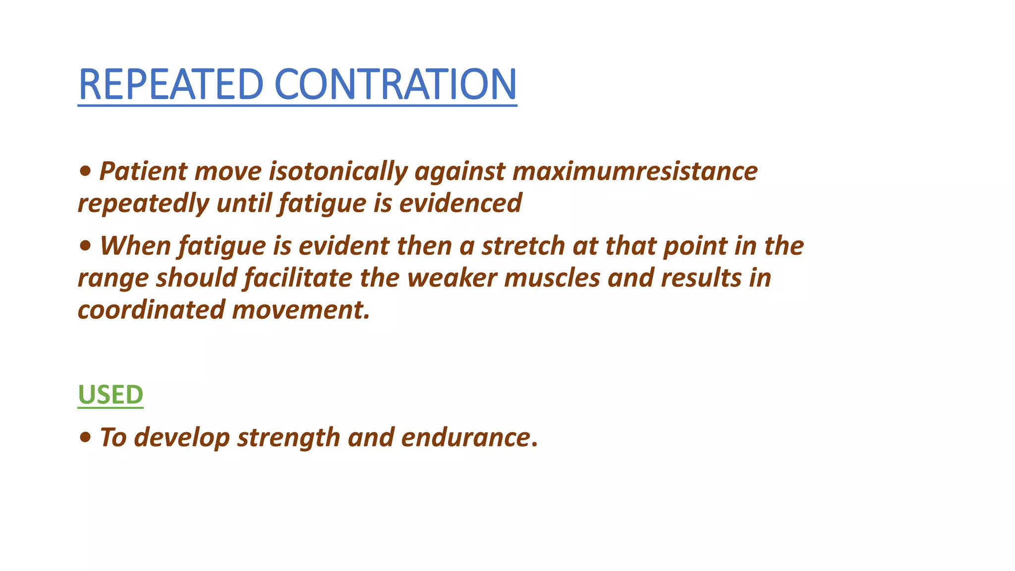 REPEATED CONTRATION
• Patient move isotonically against maximumresistance
repeatedly until fatigue is evidenced
• When fatigue is evident then a stretch at that point in the
range should facilitate the weaker muscles and results in
coordinated movement.
USED
• To develop strength and endurance.
 