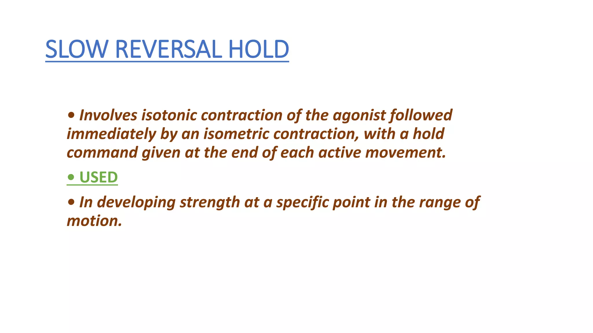 SLOW REVERSAL HOLD
• Involves isotonic contraction of the agonist followed
immediately by an isometric contraction, with a hold
command given at the end of each active movement.
• USED
• In developing strength at a specific point in the range of
motion.
 