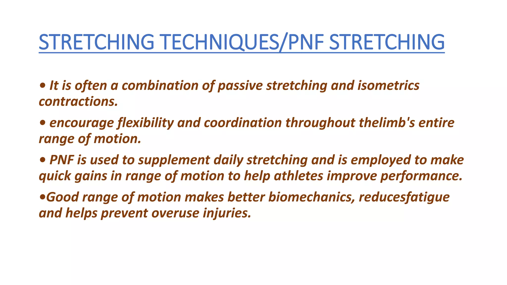 STRETCHING TECHNIQUES/PNF STRETCHING
• It is often a combination of passive stretching and isometrics
contractions.
• encourage flexibility and coordination throughout thelimb's entire
range of motion.
• PNF is used to supplement daily stretching and is employed to make
quick gains in range of motion to help athletes improve performance.
•Good range of motion makes better biomechanics, reducesfatigue
and helps prevent overuse injuries.
 