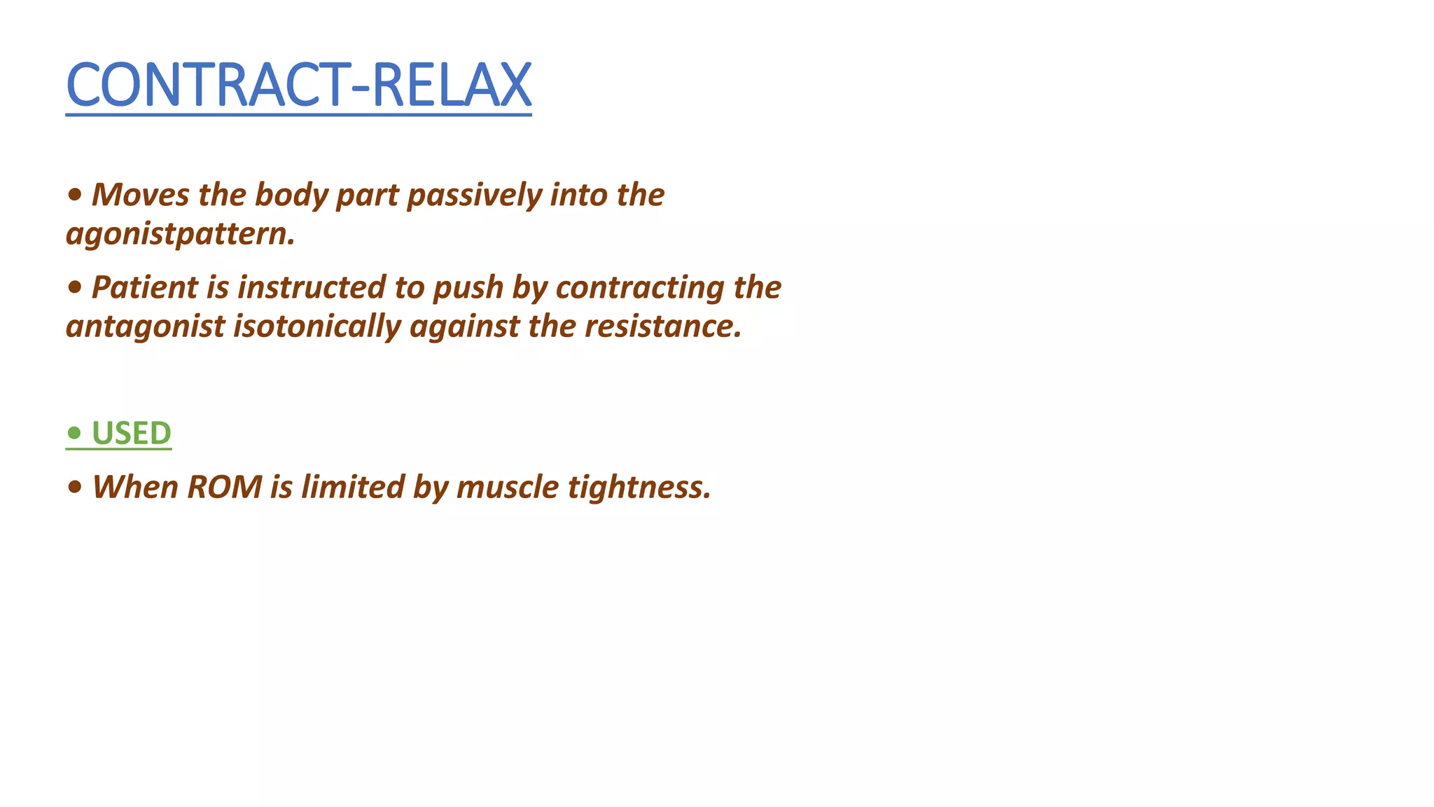CONTRACT-RELAX
• Moves the body part passively into the
agonistpattern.
• Patient is instructed to push by contracting the
antagonist isotonically against the resistance.
• USED
• When ROM is limited by muscle tightness.
 