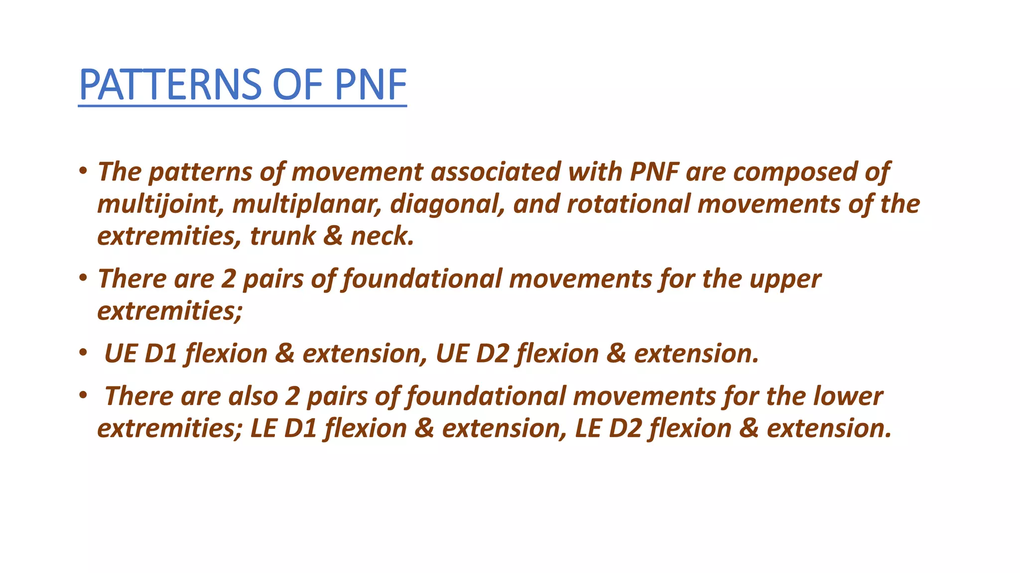 PATTERNS OF PNF
• The patterns of movement associated with PNF are composed of
multijoint, multiplanar, diagonal, and rotational movements of the
extremities, trunk & neck.
• There are 2 pairs of foundational movements for the upper
extremities;
• UE D1 flexion & extension, UE D2 flexion & extension.
• There are also 2 pairs of foundational movements for the lower
extremities; LE D1 flexion & extension, LE D2 flexion & extension.
 