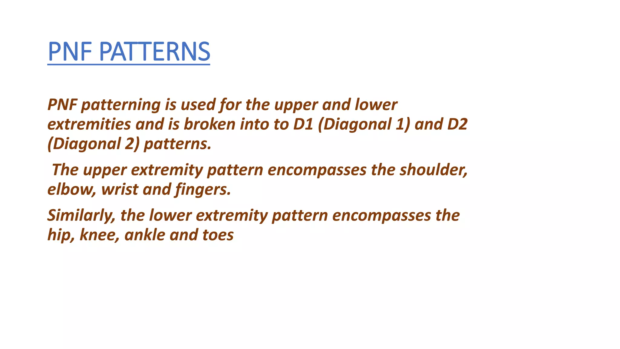 PNF PATTERNS
PNF patterning is used for the upper and lower
extremities and is broken into to D1 (Diagonal 1) and D2
(Diagonal 2) patterns.
The upper extremity pattern encompasses the shoulder,
elbow, wrist and fingers.
Similarly, the lower extremity pattern encompasses the
hip, knee, ankle and toes
 