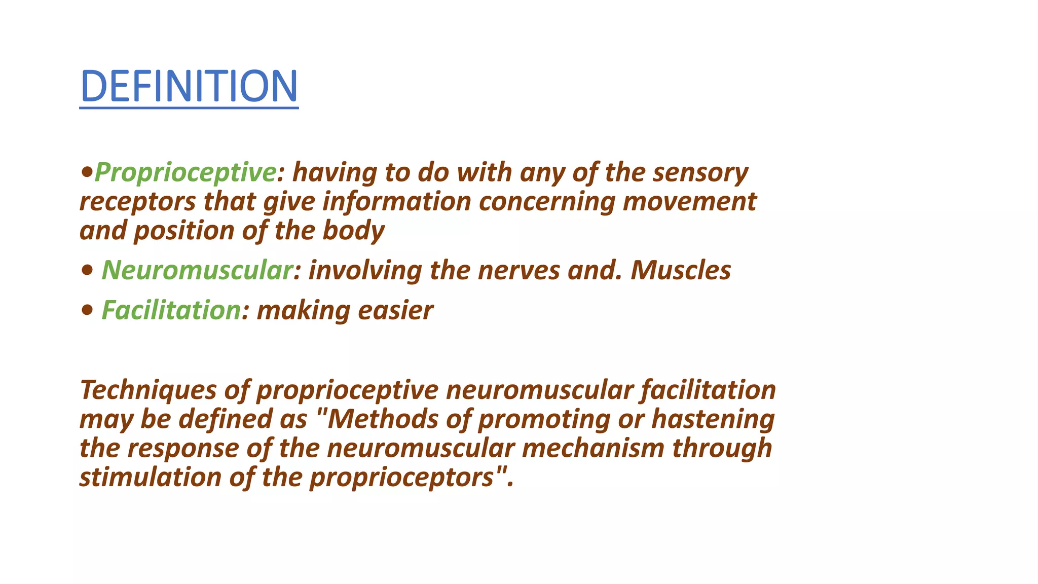 DEFINITION
•Proprioceptive: having to do with any of the sensory
receptors that give information concerning movement
and position of the body
• Neuromuscular: involving the nerves and. Muscles
• Facilitation: making easier
Techniques of proprioceptive neuromuscular facilitation
may be defined as "Methods of promoting or hastening
the response of the neuromuscular mechanism through
stimulation of the proprioceptors".
 