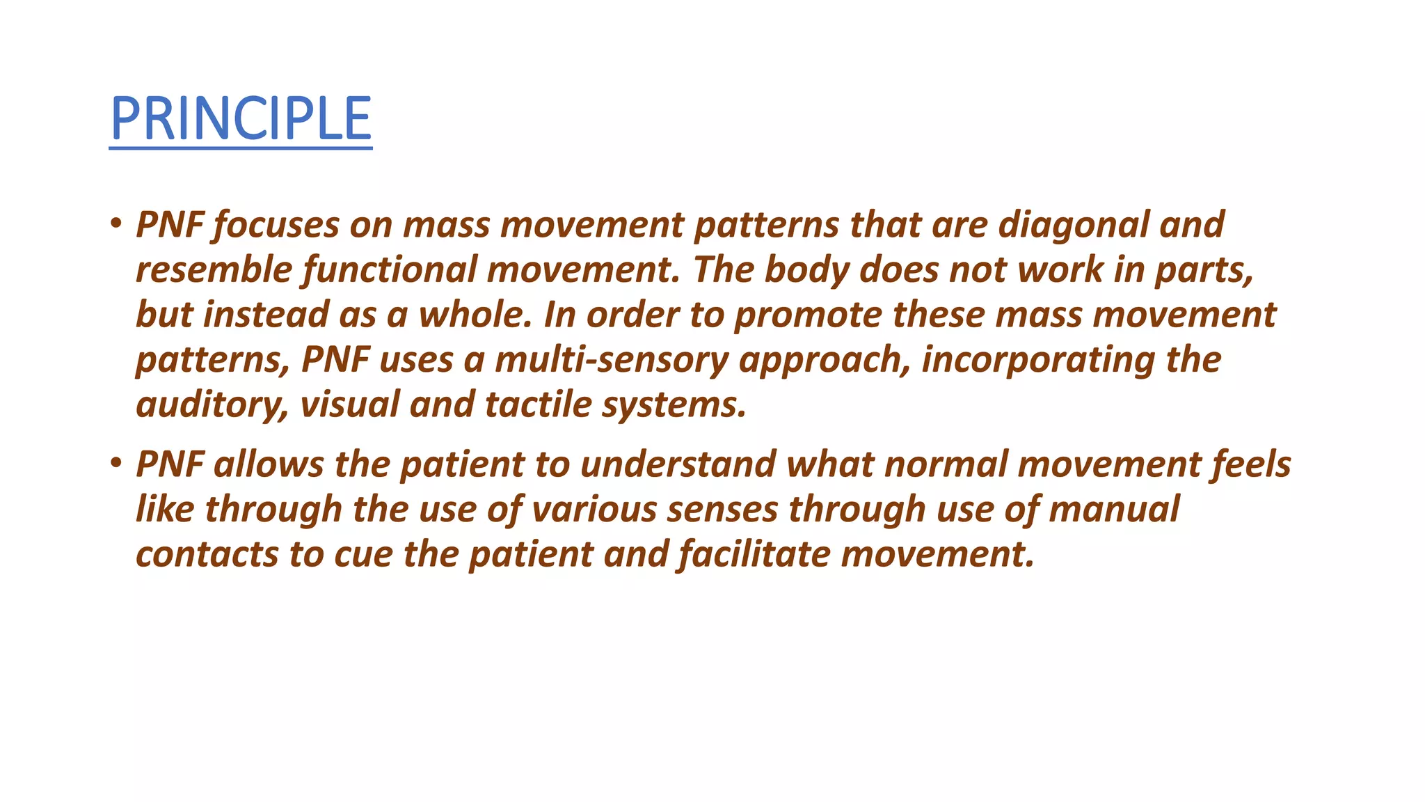 PRINCIPLE
• PNF focuses on mass movement patterns that are diagonal and
resemble functional movement. The body does not work in parts,
but instead as a whole. In order to promote these mass movement
patterns, PNF uses a multi-sensory approach, incorporating the
auditory, visual and tactile systems.
• PNF allows the patient to understand what normal movement feels
like through the use of various senses through use of manual
contacts to cue the patient and facilitate movement.
 