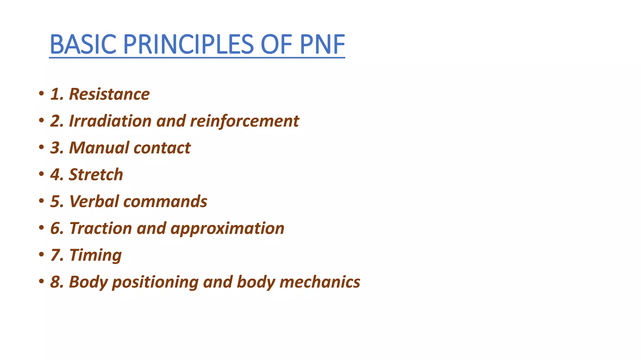 BASIC PRINCIPLES OF PNF
• 1. Resistance
• 2. Irradiation and reinforcement
• 3. Manual contact
• 4. Stretch
• 5. Verbal commands
• 6. Traction and approximation
• 7. Timing
• 8. Body positioning and body mechanics
 