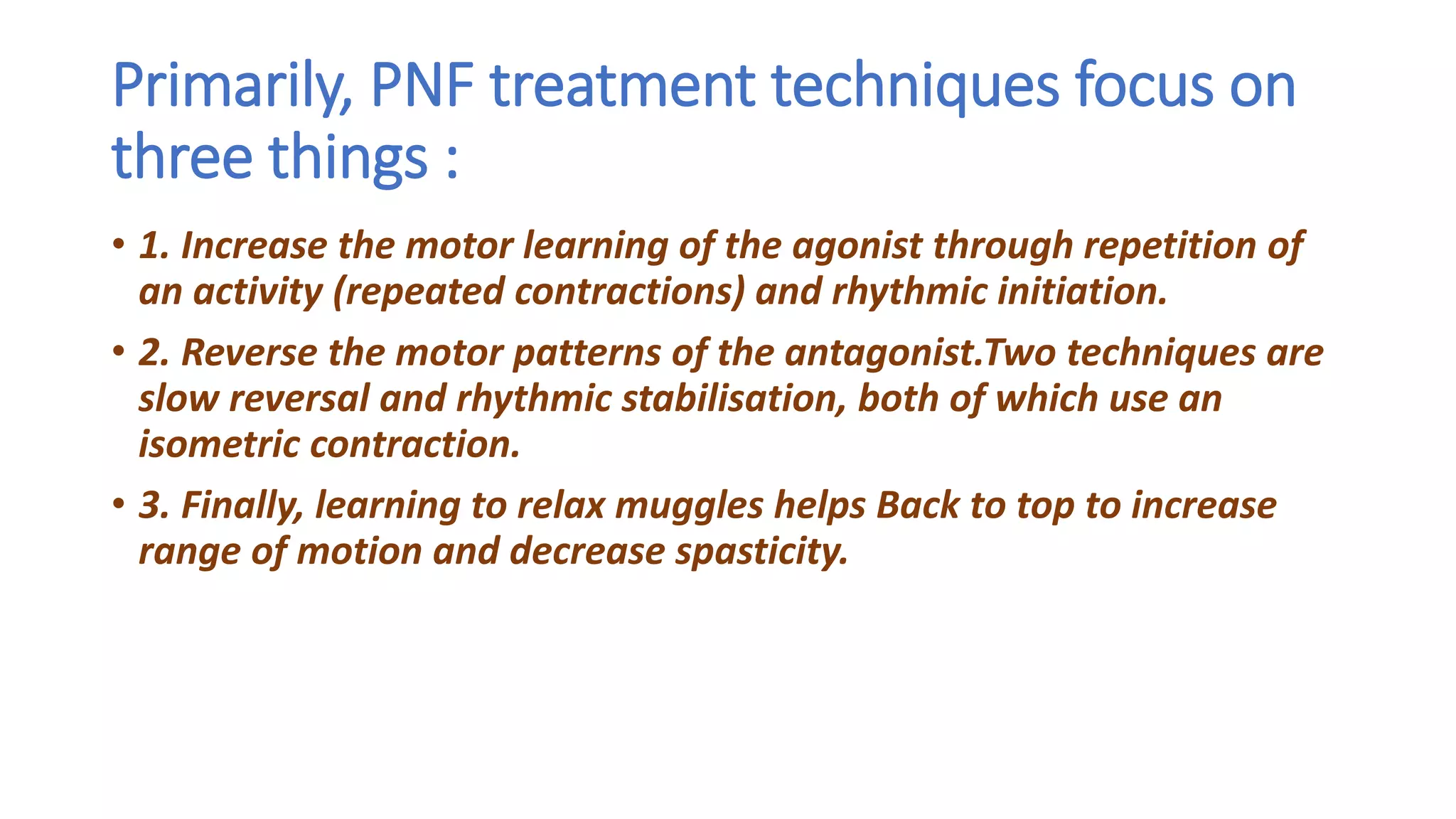 Primarily, PNF treatment techniques focus on
three things :
• 1. Increase the motor learning of the agonist through repetition of
an activity (repeated contractions) and rhythmic initiation.
• 2. Reverse the motor patterns of the antagonist.Two techniques are
slow reversal and rhythmic stabilisation, both of which use an
isometric contraction.
• 3. Finally, learning to relax muggles helps Back to top to increase
range of motion and decrease spasticity.
 