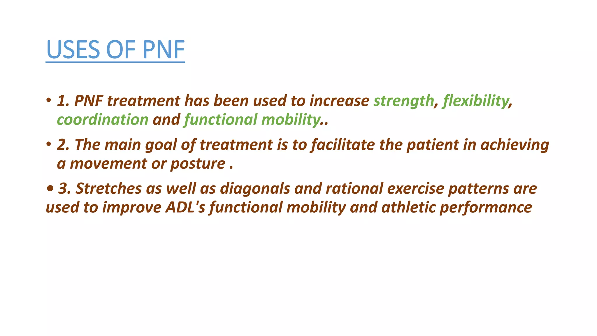 USES OF PNF
• 1. PNF treatment has been used to increase strength, flexibility,
coordination and functional mobility..
• 2. The main goal of treatment is to facilitate the patient in achieving
a movement or posture .
• 3. Stretches as well as diagonals and rational exercise patterns are
used to improve ADL's functional mobility and athletic performance
 