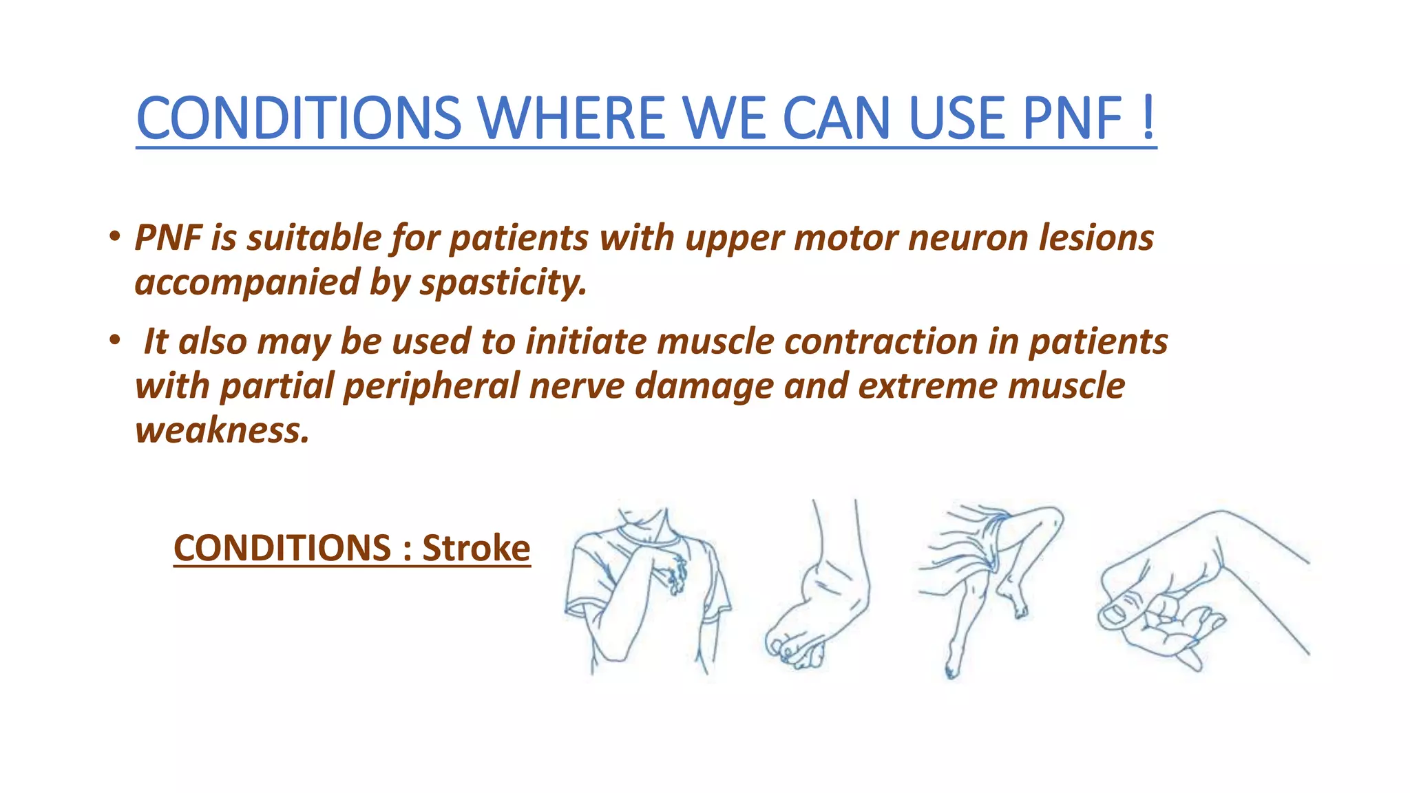 CONDITIONS WHERE WE CAN USE PNF !
• PNF is suitable for patients with upper motor neuron lesions
accompanied by spasticity.
• It also may be used to initiate muscle contraction in patients
with partial peripheral nerve damage and extreme muscle
weakness.
CONDITIONS : Stroke
 