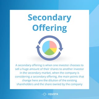 Secondary
Offering
A secondary offering is when one investor chooses to
sell a huge amount of their shares to another investor
in the secondary market, when the company is
considering a secondary offering, the main points that
change here are the dilution of the existing
shareholders and the share owned by the company
 