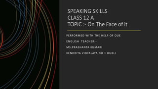 SPEAKING SKILLS
CLASS 12 A
TOPIC :- On The Face of it
PERFORMED WITH THE HELP OF OUE
ENGLISH TEACHER:-
MS.PRASHANTA KUMARI
KENDRIYA VIDYALAYA NO 1 HUBLI
 