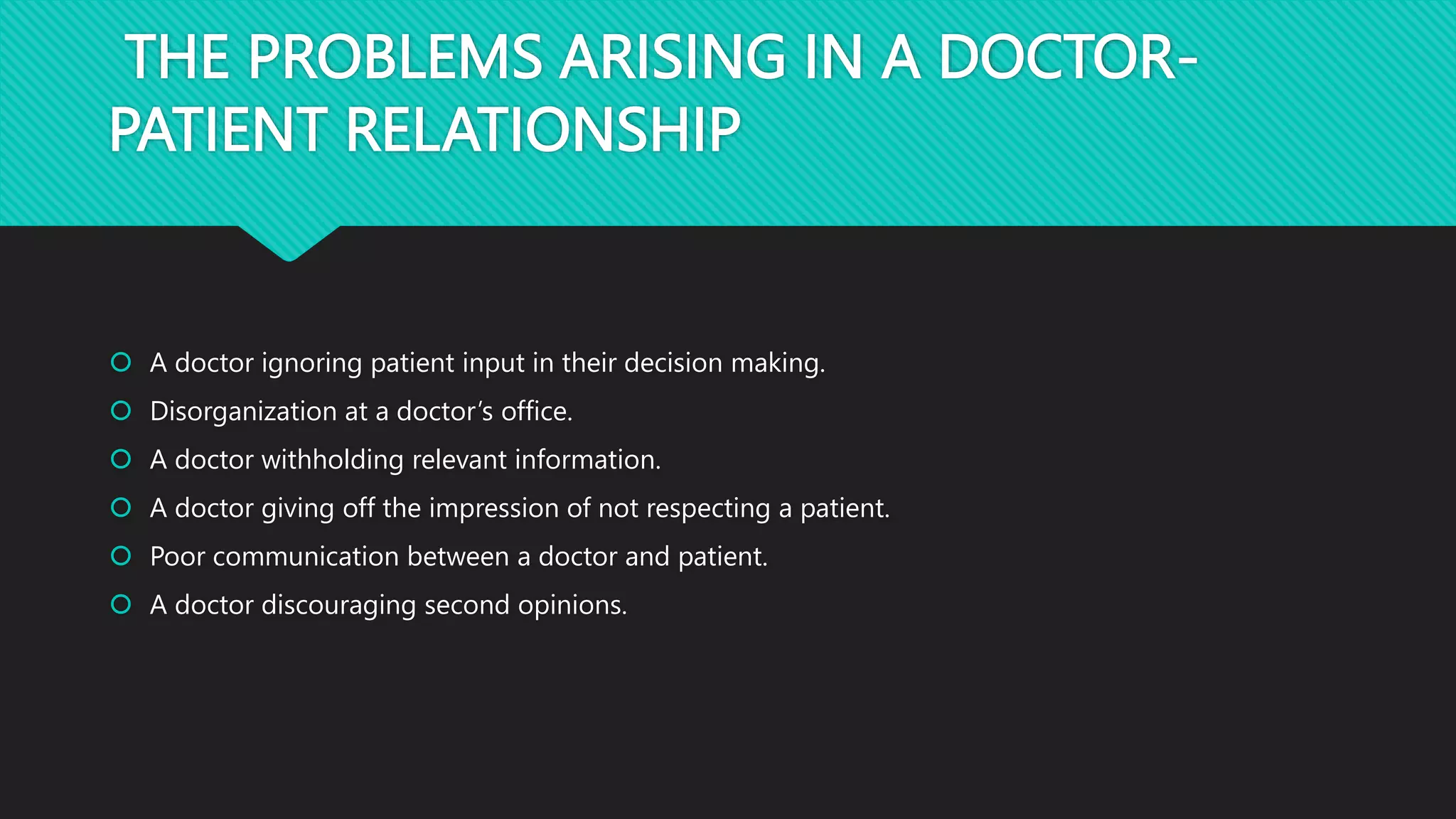 THE PROBLEMS ARISING IN A DOCTOR-
PATIENT RELATIONSHIP
 A doctor ignoring patient input in their decision making.
 Disorganization at a doctor’s office.
 A doctor withholding relevant information.
 A doctor giving off the impression of not respecting a patient.
 Poor communication between a doctor and patient.
 A doctor discouraging second opinions.
 