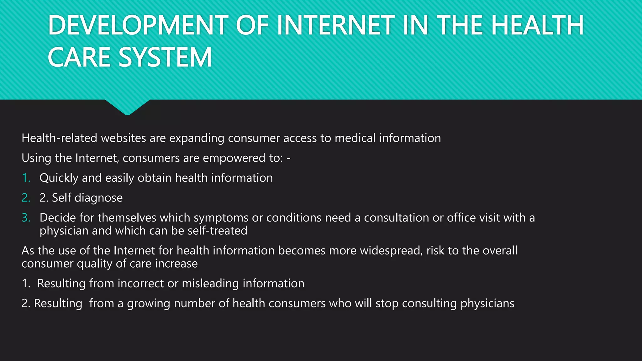 DEVELOPMENT OF INTERNET IN THE HEALTH
CARE SYSTEM
Health-related websites are expanding consumer access to medical information
Using the Internet, consumers are empowered to: -
1. Quickly and easily obtain health information
2. 2. Self diagnose
3. Decide for themselves which symptoms or conditions need a consultation or office visit with a
physician and which can be self-treated
As the use of the Internet for health information becomes more widespread, risk to the overall
consumer quality of care increase
1. Resulting from incorrect or misleading information
2. Resulting from a growing number of health consumers who will stop consulting physicians
 