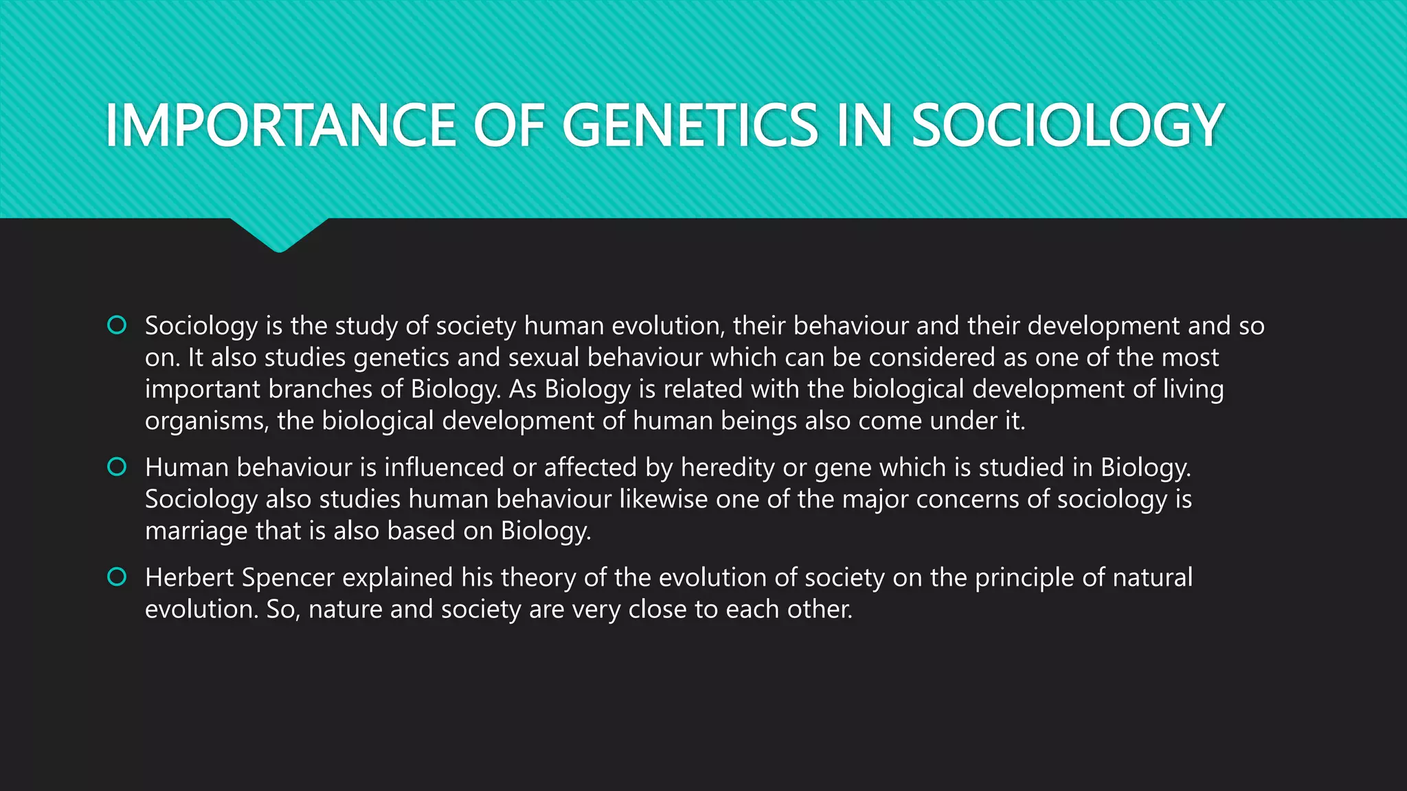 IMPORTANCE OF GENETICS IN SOCIOLOGY
 Sociology is the study of society human evolution, their behaviour and their development and so
on. It also studies genetics and sexual behaviour which can be considered as one of the most
important branches of Biology. As Biology is related with the biological development of living
organisms, the biological development of human beings also come under it.
 Human behaviour is influenced or affected by heredity or gene which is studied in Biology.
Sociology also studies human behaviour likewise one of the major concerns of sociology is
marriage that is also based on Biology.
 Herbert Spencer explained his theory of the evolution of society on the principle of natural
evolution. So, nature and society are very close to each other.
 