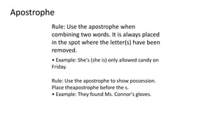 Apostrophe
Rule: Use the apostrophe when
combining two words. It is always placed
in the spot where the letter(s) have been
removed.
• Example: She's (she is) only allowed candy on
Friday.
Rule: Use the apostrophe to show possession.
Place theapostrophe before the s.
• Example: They found Ms. Connor's gloves.
 