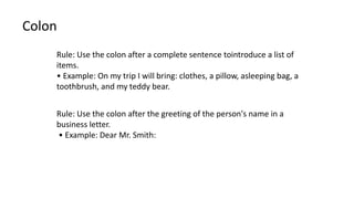 Colon
Rule: Use the colon after a complete sentence tointroduce a list of
items.
• Example: On my trip I will bring: clothes, a pillow, asleeping bag, a
toothbrush, and my teddy bear.
Rule: Use the colon after the greeting of the person's name in a
business letter.
• Example: Dear Mr. Smith:
 