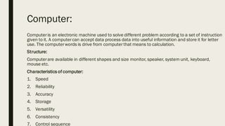 Computer:
Computeris an electronic machine used to solve different problem according to a set of instruction
given to it. A computercan accept data process data into useful information and store it for letter
use. The computerwords is drive from computer that means to calculation.
Structure:
Computerare available in different shapes and size monitor, speaker, system unit, keyboard,
mouse etc.
Characteristics of computer:
1. Speed
2. Reliability
3. Accuracy
4. Storage
5. Versatility
6. Consistency
7. Control sequence
 