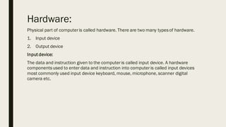 Hardware:
Physical part of computeris called hardware. There are two many typesof hardware.
1. Input device
2. Output device
Input device:
The data and instruction given to the computeris called input device. A hardware
componentsused to enter data and instruction into computeris called input devices
most commonly used input device keyboard, mouse, microphone, scanner digital
camera etc.
 