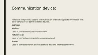 Communication device:
Hardware componentsused to communication and exchange data information with
other computercall communication devices.
Example:
Modem:
Used to connect computerto the internet
Network card:
Used to connect componentsto computernetwork
Router:
Used to connect different devices to share data and internet connection
 