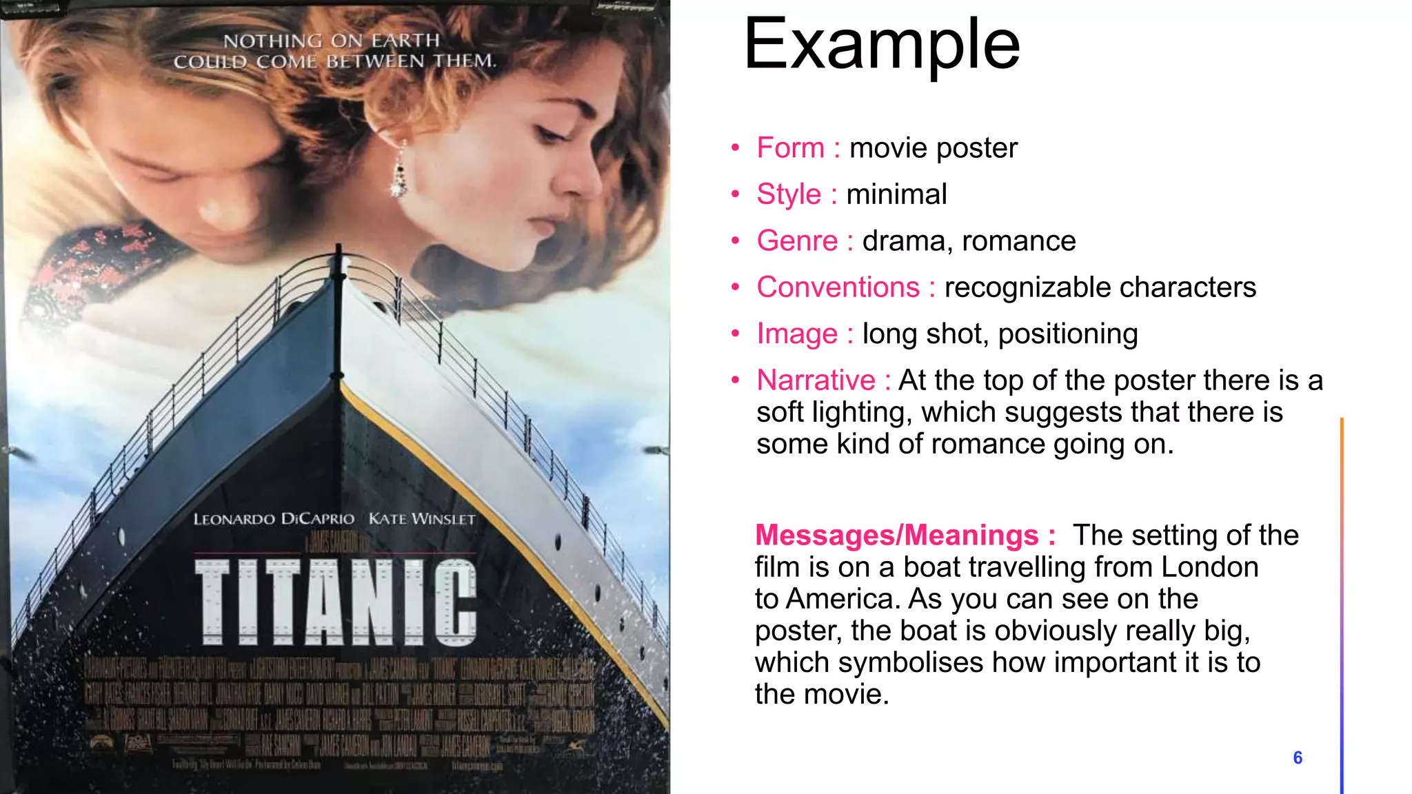Example
6
Messages/Meanings : The setting of the
film is on a boat travelling from London
to America. As you can see on the
poster, the boat is obviously really big,
which symbolises how important it is to
the movie.
• Form : movie poster
• Style : minimal
• Genre : drama, romance
• Conventions : recognizable characters
• Image : long shot, positioning
• Narrative : At the top of the poster there is a
soft lighting, which suggests that there is
some kind of romance going on.
 