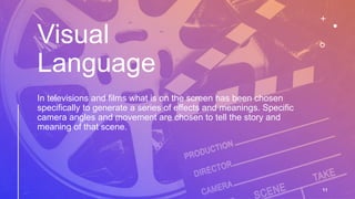 Visual
Language
In televisions and films what is on the screen has been chosen
specifically to generate a series of effects and meanings. Specific
camera angles and movement are chosen to tell the story and
meaning of that scene.
11
 