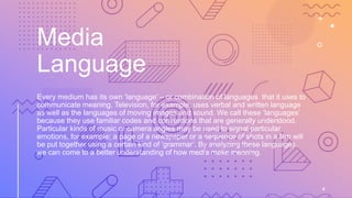 Media
Language
Every medium has its own ‘language’ – or combination of languages that it uses to
communicate meaning. Television, for example, uses verbal and written language
as well as the languages of moving images and sound. We call these ‘languages’
because they use familiar codes and conventions that are generally understood.
Particular kinds of music or camera angles may be used to signal particular
emotions, for example; a page of a newspaper or a sequence of shots in a film will
be put together using a certain kind of ‘grammar’. By analyzing these languages,
we can come to a better understanding of how media make meaning.
4
 