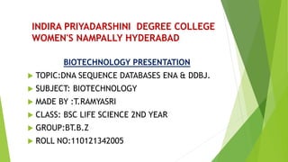 INDIRA PRIYADARSHINI DEGREE COLLEGE
WOMEN'S NAMPALLY HYDERABAD
BIOTECHNOLOGY PRESENTATION
 TOPIC:DNA SEQUENCE DATABASES ENA & DDBJ.
 SUBJECT: BIOTECHNOLOGY
 MADE BY :T.RAMYASRI
 CLASS: BSC LIFE SCIENCE 2ND YEAR
 GROUP:BT.B.Z
 ROLL NO:110121342005
 