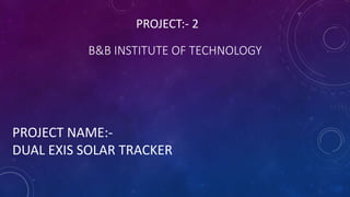 B&B INSTITUTE OF TECHNOLOGY
PROJECT NAME:-
DUAL EXIS SOLAR TRACKER
PROJECT:- 2
 