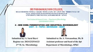 SRI PARAMAKALYANI COLLEGE,
REACCREDITED WITH A+ GRADE WITH A CGPA OF 3.39 IN THE THIRD CYCLE OF
NAAC AFFILIATED TO MANONMANIAM SUNDARANAR
UNIVERSITY, TIRUNELVELI, ALWARKURICHI – 627412.
Post Graduate & Research Centre – Department of Microbiology
(GOVERNMENT AIDED)
4 – SEM CORE: FERMENTATION AND INDUSTRIAL MICROBIOLOGY
UNIT – 5 – TOPIC : BEVERAGE – BEER
Submitted by: S. Saral Beevi Submitted to: Dr. S. Viswanathan. Ph. D
Register no: 20211232516123 Assistant professor and head of the dpt
2nd M. Sc. Microbiology Department of Microbiology, SPKC
 