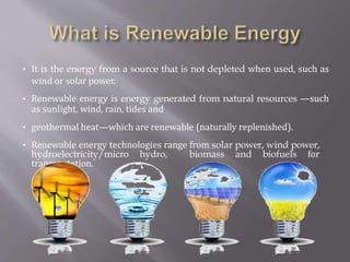 • It is the energy from a source that is not depleted when used, such as
wind or solar power.
• Renewable energy is energy generated from natural resources —such
as sunlight, wind, rain, tides and
• geothermal heat—which are renewable (naturally replenished).
• Renewable energy technologies range from solar power, wind power,
hydroelectricity/micro hydro, biomass and biofuels for
transportation.
 