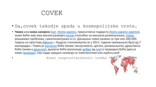 COVEK
• Da,covek takodje spada u kosmopolitske vrste.
• Човек или хомо сапијенс (лат. Homo sapiens, првенствено подврста Homo sapiens sapiens),
живо биће које има високо развијен мозак способан за мисаоно размишљање, говор,
решавање проблема, самопосматрање и сл. Данашњи човек развио се пре око 200.000
година на простору Африке.[3] Људско становништво је у 2011. години премашило број од 7
милијарди.[4] Човек је мисаоно биће (може закључивати, цртати, размишљати), друштвено
биће (живи у друштву), духовно биће (разликује добро од зла) и природно биће (део је
живе природе). Сви људи заједно називају се човечанство или људски род
• Areal rasprostranjenosti coveka
 