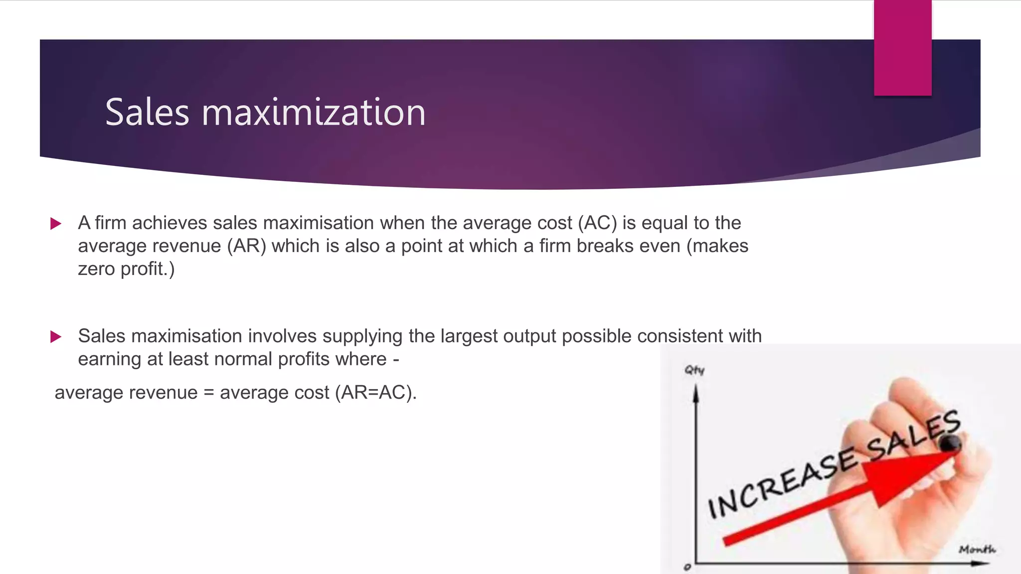 Sales maximization
 A firm achieves sales maximisation when the average cost (AC) is equal to the
average revenue (AR) which is also a point at which a firm breaks even (makes
zero profit.)
 Sales maximisation involves supplying the largest output possible consistent with
earning at least normal profits where -
average revenue = average cost (AR=AC).
 