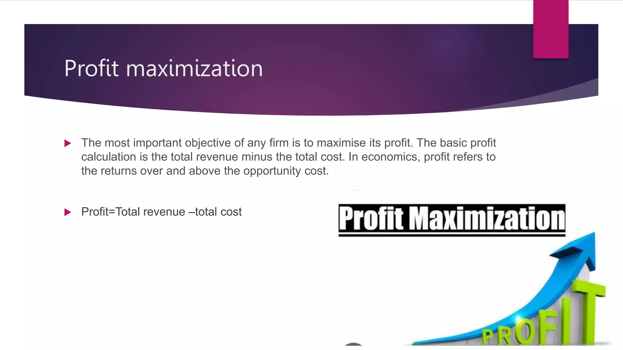 Profit maximization
 The most important objective of any firm is to maximise its profit. The basic profit
calculation is the total revenue minus the total cost. In economics, profit refers to
the returns over and above the opportunity cost.
 Profit=Total revenue –total cost
 