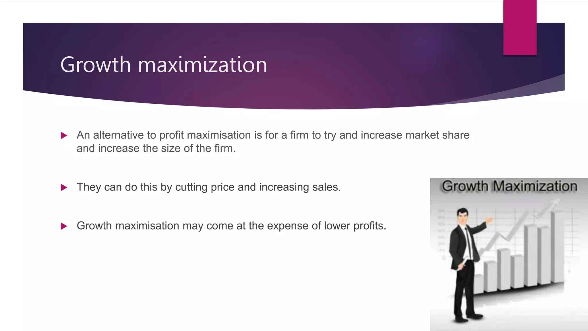Growth maximization
 An alternative to profit maximisation is for a firm to try and increase market share
and increase the size of the firm.
 They can do this by cutting price and increasing sales.
 Growth maximisation may come at the expense of lower profits.
 