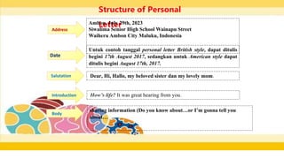 Structure of Personal
Letter
Ambon, July 29th, 2023
Siwalima Senior High School Wainapu Street
Waiheru Ambon City Maluku, Indonesia
Address
Date
Salutation Dear, Hi, Hallo, my beloved sister dan my lovely mom.
Untuk contoh tanggal personal letter British style, dapat ditulis
begini 17th August 2017, sedangkan untuk American style dapat
ditulis begini August 17th, 2017.
Introduction How’s life? It was great hearing from you.
Body
sharing information (Do you know about…or I’m gonna tell you
about…
 