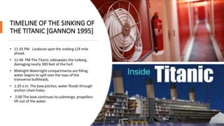 TIMELINE OF THE SINKING OF
THE TITANIC [GANNON 1995]
• 11:35 PM Lookouts spot the iceberg 1/4 mile
ahead.
• 11:40 PM The Titanic sideswipes the iceberg,
damaging nearly 300 feet of the hull.
• Midnight Watertight compartments are filling;
water begins to spill over the tops of the
transverse bulkheads.
• 1:20 a.m. The bow pitches; water floods through
anchor-chain holes.
• 2:00 The bow continues to submerge; propellers
lift out of the water.
 