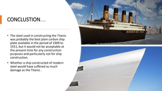 CONCLUSTION....
• The steel used in constructing the Titanic
was probably the best plain carbon ship
plate available in the period of 1909 to
1911, but it would not be acceptable at
the present time for any construction
purposes and particularly not for ship
construction.
• Whether a ship constructed of modern
steel would have suffered as much
damage as the Titanic .
 