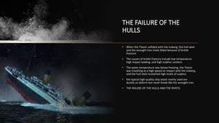 THE FAILURE OF THE
HULLS
• When the Titanic collided with the iceberg, the hull steel
and the wrought iron rivets failed because of brittle
fracture.
• The causes of brittle fracture include low temperature,
high impact loading, and high sulphur content.
• The water temperature was below freezing, the Titanic
was travelling at a high speed on impact with the iceberg,
and the hull steel contained high levels of sulphur.
• the typical high-quality ship steels mainly used are
ductile an deform but never break like the wrought iron.
• THE FAILURE OF THE HULLS AND THE RIVETS.
 