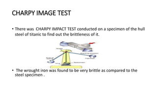 CHARPY IMAGE TEST
• There was CHARPY IMPACT TEST conducted on a specimen of the hull
steel of titanic to find out the brittleness of it.
• The wrought iron was found to be very brittle as compared to the
steel specimen .
 
