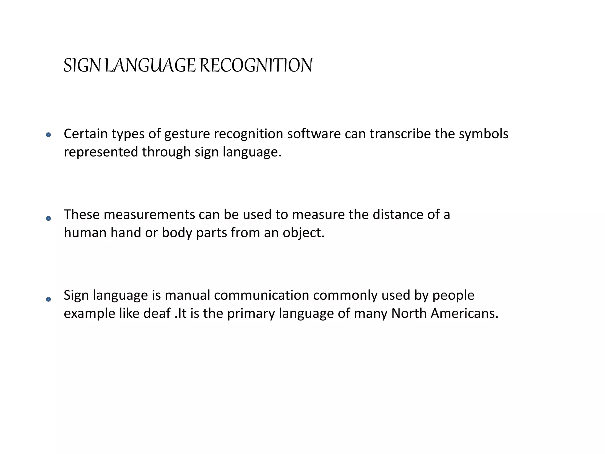 SIGNLANGUAGERECOGNITION
Certain types of gesture recognition software can transcribe the symbols
represented through sign language.
These measurements can be used to measure the distance of a
human hand or body parts from an object.
Sign language is manual communication commonly used by people
example like deaf .It is the primary language of many North Americans.
 