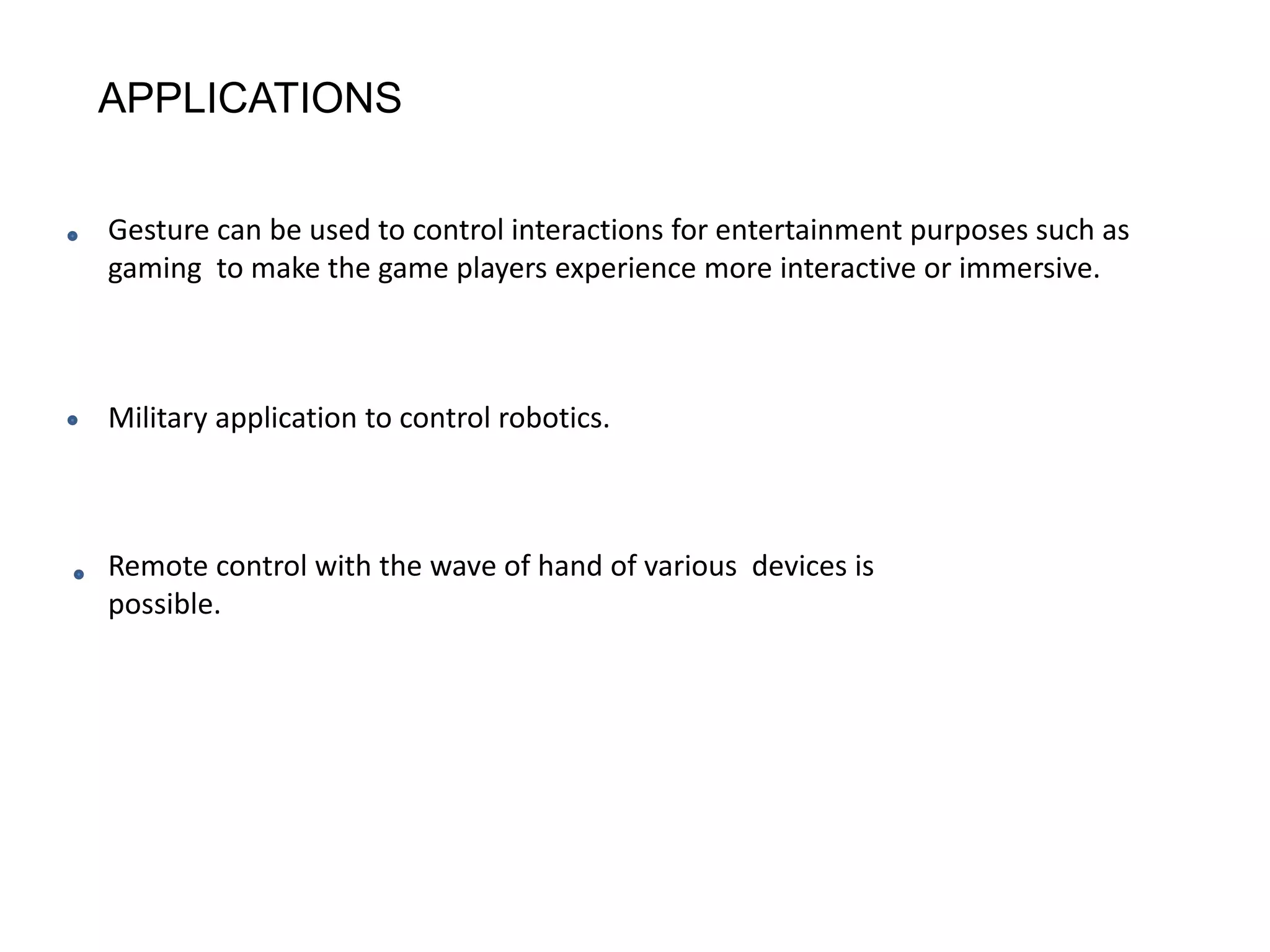 APPLICATIONS
Gesture can be used to control interactions for entertainment purposes such as
gaming to make the game players experience more interactive or immersive.
Military application to control robotics.
Remote control with the wave of hand of various devices is
possible.
 