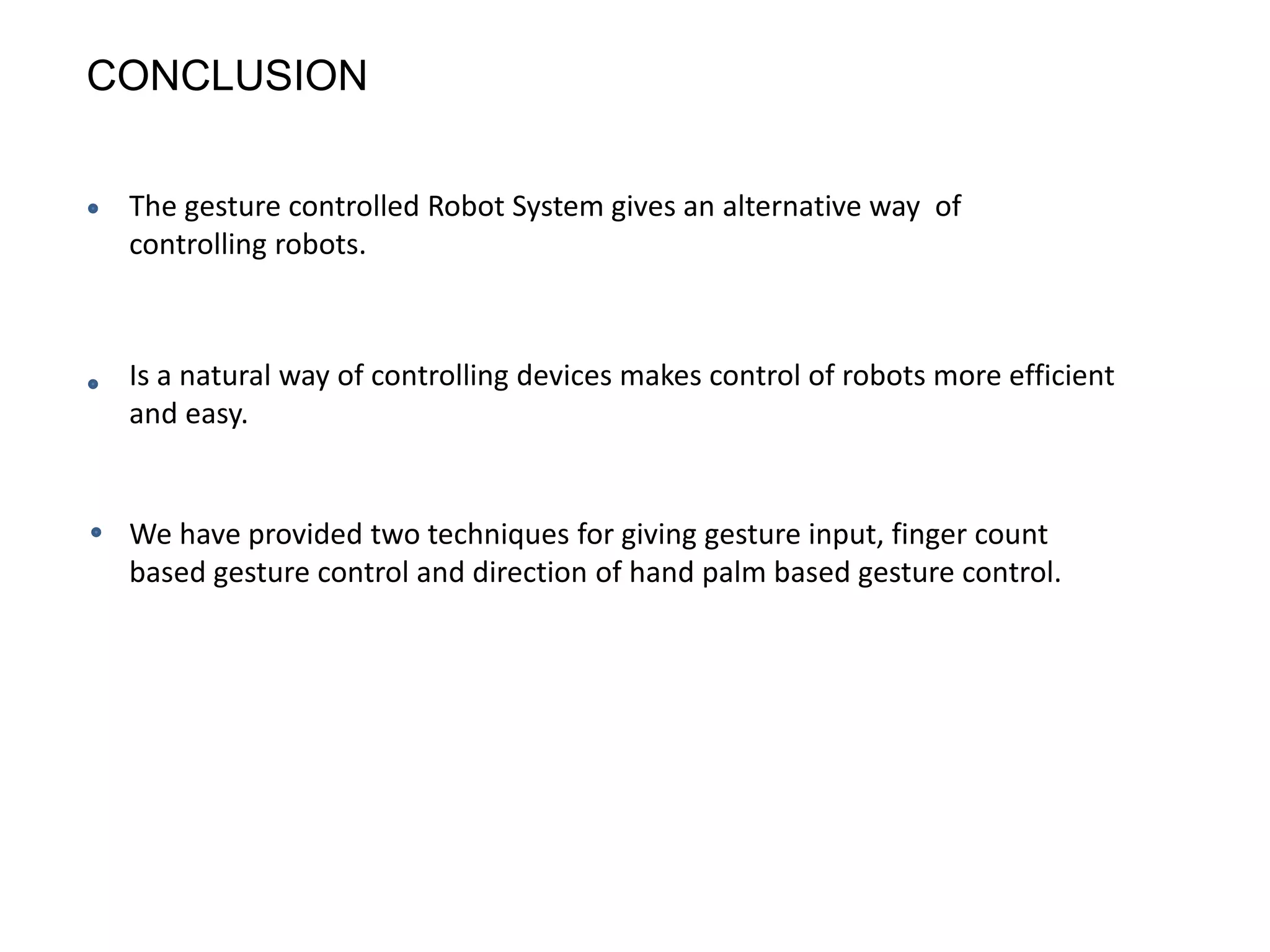 CONCLUSION
The gesture controlled Robot System gives an alternative way of
controlling robots.
Is a natural way of controlling devices makes control of robots more efficient
and easy.
We have provided two techniques for giving gesture input, finger count
based gesture control and direction of hand palm based gesture control.
 