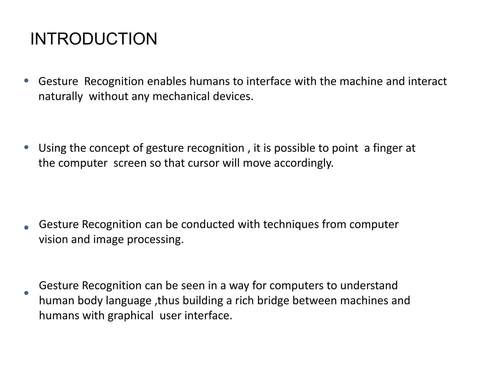 INTRODUCTION
Gesture Recognition enables humans to interface with the machine and interact
naturally without any mechanical devices.
Using the concept of gesture recognition , it is possible to point a finger at
the computer screen so that cursor will move accordingly.
Gesture Recognition can be conducted with techniques from computer
vision and image processing.
Gesture Recognition can be seen in a way for computers to understand
human body language ,thus building a rich bridge between machines and
humans with graphical user interface.
 