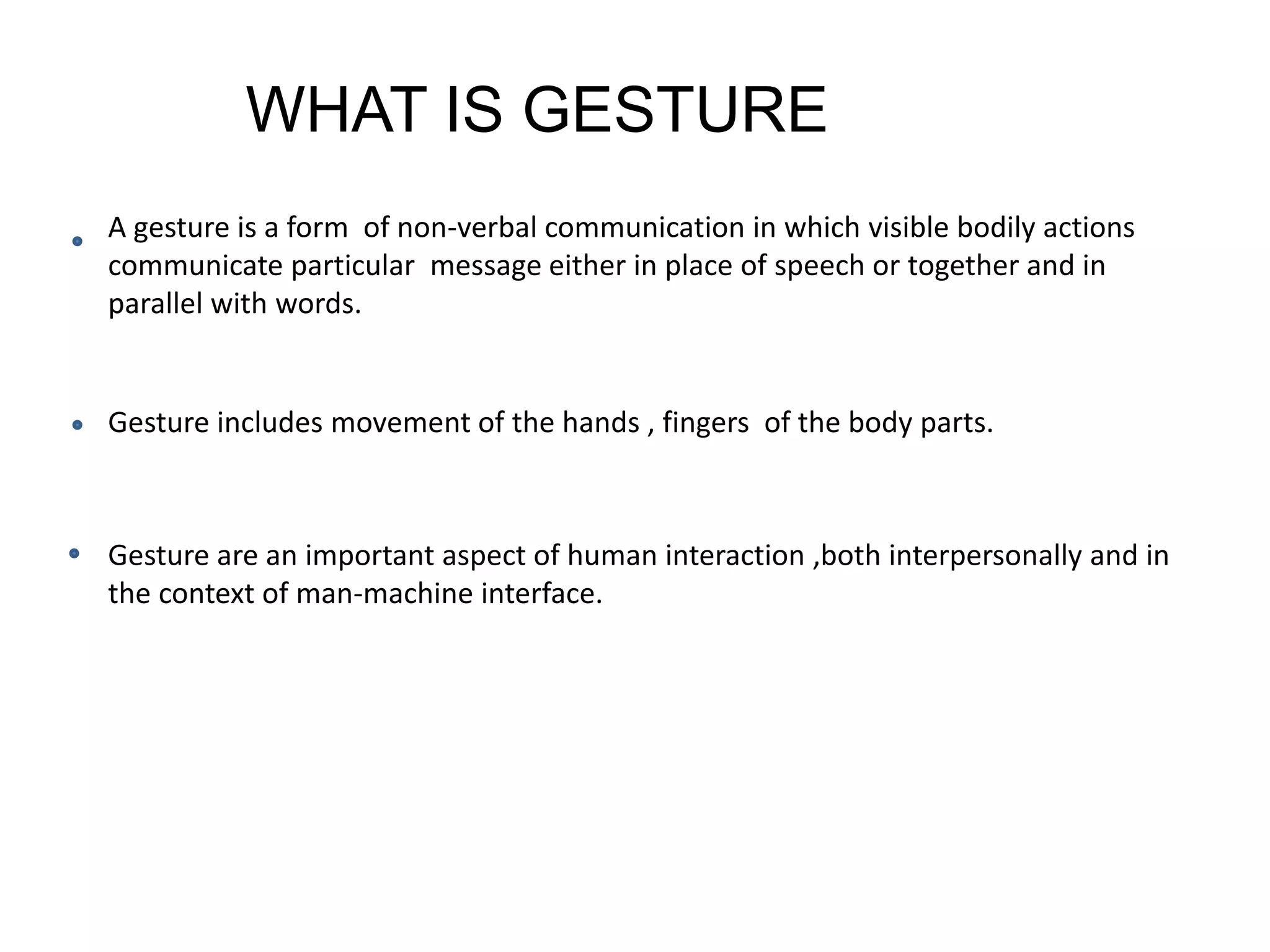 WHAT IS GESTURE
A gesture is a form of non-verbal communication in which visible bodily actions
communicate particular message either in place of speech or together and in
parallel with words.
Gesture includes movement of the hands , fingers of the body parts.
Gesture are an important aspect of human interaction ,both interpersonally and in
the context of man-machine interface.
 