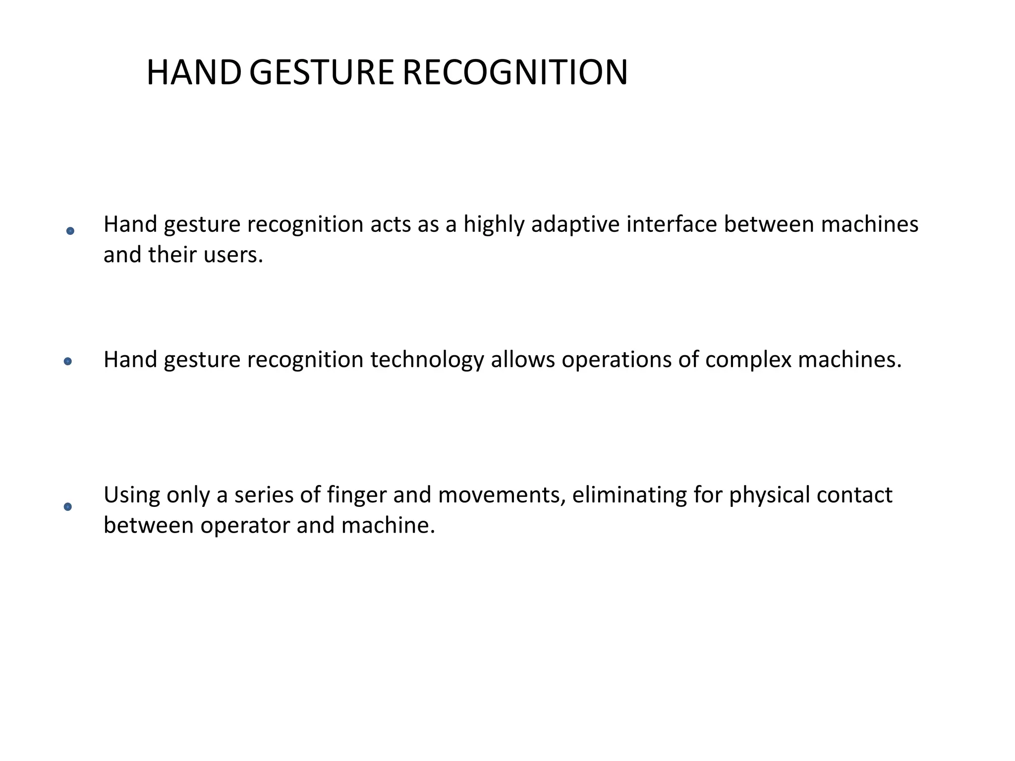HAND GESTURE RECOGNITION
Hand gesture recognition acts as a highly adaptive interface between machines
and their users.
Hand gesture recognition technology allows operations of complex machines.
Using only a series of finger and movements, eliminating for physical contact
between operator and machine.
 