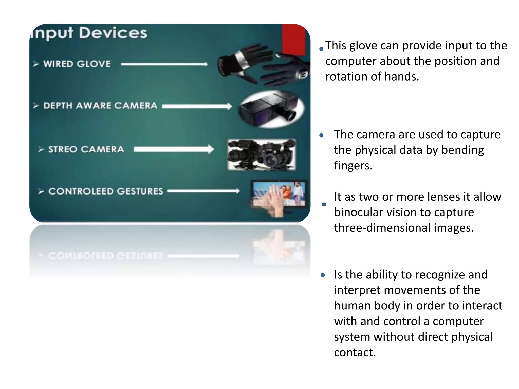 This glove can provide input to the
computer about the position and
rotation of hands.
The camera are used to capture
the physical data by bending
fingers.
It as two or more lenses it allow
binocular vision to capture
three-dimensional images.
Is the ability to recognize and
interpret movements of the
human body in order to interact
with and control a computer
system without direct physical
contact.
 