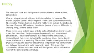 History
The history of track and field games is ancient Greece, where athletic
competitions
Were an integral part of religious festivals and civic ceremonies. The
ancient Olympic Games, which began in 776 BCE and continued for nearly
12 centuries, featured various track and field events such as the stadion (a
footrace of around 190 meters), the diaulos (a race of around 380 meters),
the long jump, and the discus throw.
These events were initially open only to male athletes from the Greek city-
states, but over time, the games grew in popularity and international
participation. The ancient Olympics also featured the pentathlon, a
combination of five events including the long jump, discus throw, javelin
throw, stadion race, a wrestling. The ancient Greeks placed great value on
physical prowess and believed that athletic competition was an important
way to honor the gods and build community spirit. This legacy has
continued to influence modern track and field games, which still feature
many of the same events and values.
 