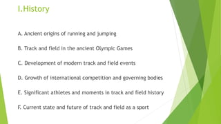 I.History
A. Ancient origins of running and jumping
B. Track and field in the ancient Olympic Games
C. Development of modern track and field events
D. Growth of international competition and governing bodies
E. Significant athletes and moments in track and field history
F. Current state and future of track and field as a sport
 