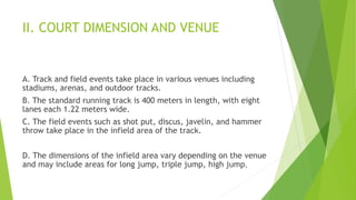 II. COURT DIMENSION AND VENUE
A. Track and field events take place in various venues including
stadiums, arenas, and outdoor tracks.
B. The standard running track is 400 meters in length, with eight
lanes each 1.22 meters wide.
C. The field events such as shot put, discus, javelin, and hammer
throw take place in the infield area of the track.
D. The dimensions of the infield area vary depending on the venue
and may include areas for long jump, triple jump, high jump,
 