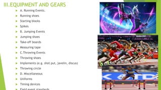 III.EQUIPMENT AND GEARS
 A. Running Events.
 Running shoes
 Starting blocks
 Spikes
 B. Jumping Events
 Jumping shoes
 Take-off boards
 Measuring tape
 C.Throwing Events
 Throwing shoes
 Implements (e.g. shot put, javelin, discus)
 Throwing circle
 D. Miscellaneous
 Uniforms
 Timing devices
 